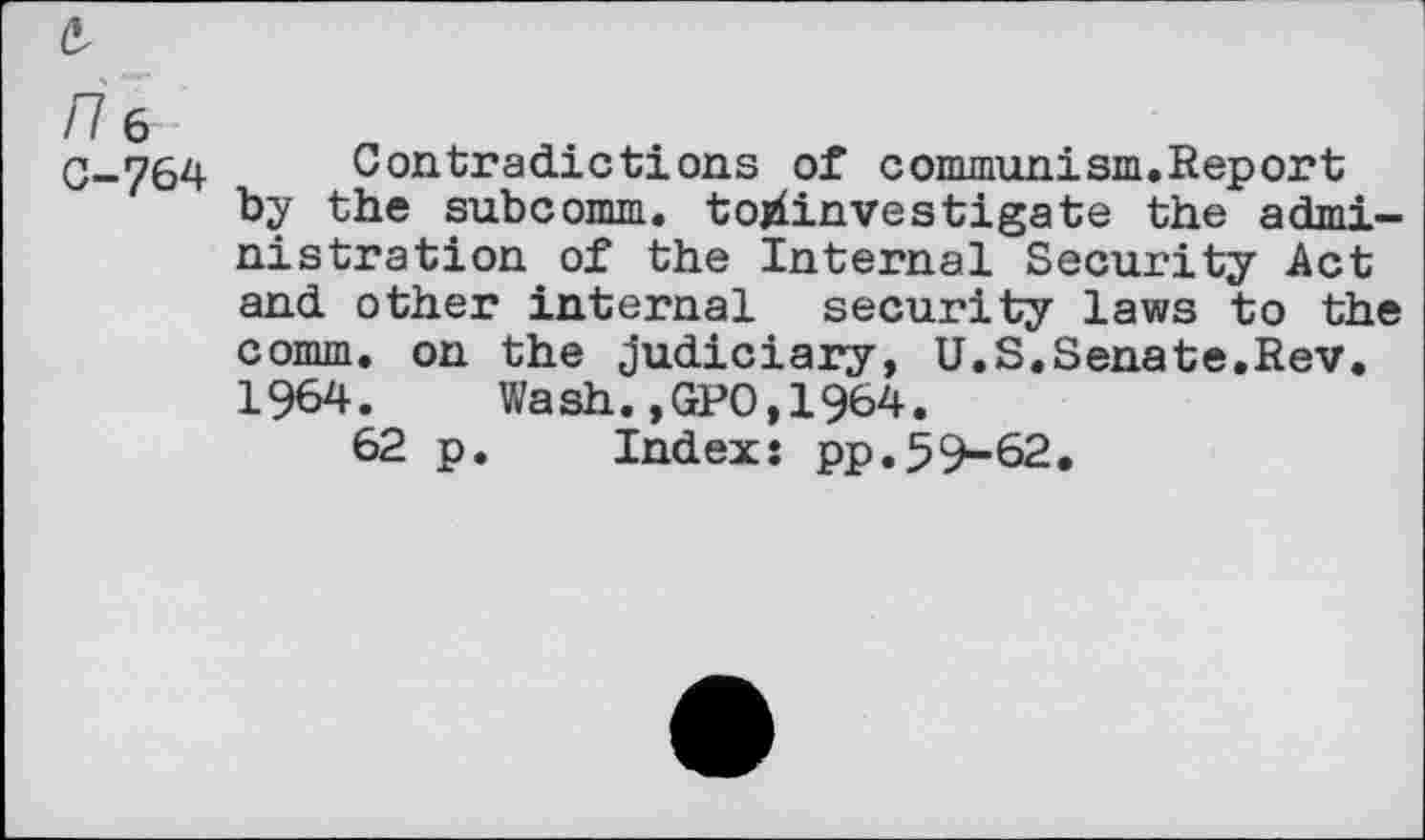 ﻿e-/76 G-764
Contradictions of communism.Report by the subcomm, tojdinvestigate the administration of the Internal Security Act and other internal security laws to the comm, on the Judiciary, U.S.Senate.Rev. 1964. Wash.,GPO,1964.
62 p. Index: pp.59-62.